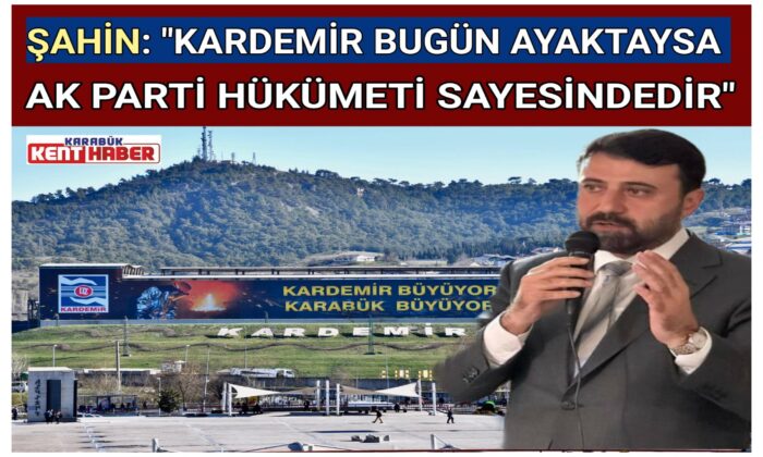 ŞAHİN: “KARDEMİR BUGÜN  AYAKTAYSA AK PARTİ HÜKÜMETİ  SAYESİNDEDİR”
